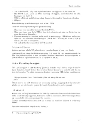 Input encoding
• ASCII: the default. Only bare english characters are supported in the source ﬁle.
• ISO-8859-1 (a.k.a. Latin 1): 8-bits encoding. It supports most characters for latin
languages, but that's it.
• UTF-8: a Unicode multi-byte encoding. Supports the complete Unicode speciﬁcation.
• Others...
In the following we will assume you want to use UTF-8.
There are some important steps to specify encoding.
• Make sure your text editor decodes the ﬁle in UTF-8.
• Make sure it save your ﬁle in UTF-8. Most text editors do not make the distinction, but
some do, such as Notepad++.
• If you are working in a terminal, make sure it is set to support UTF-8 input and output.
Some old Unix terminals may not support UTF-8. PuTTY5 is not set to use UTF-8 by
default, you have to conﬁgure it.
• Tell LaTeX that the source ﬁle is UTF-8 encoded.
usepackage[utf8]{inputenc}
inputenc package tells LaTeX what the text encoding format of your .tex ﬁles is.
WarningIf you check the character encoding (e.g. using the Unix file command), be
sure that your ﬁle contains at least one special character, otherwise it will be recognized as
ASCII (which is logical since UTF-8 is as superset of ASCII).
11.1.3. Extending the support
The LaTeX support of UTF-8 is fairly speciﬁc: it includes only a limited range of unicode
input characters. It only deﬁnes those symbols that are known to be available with the cur-
rent font encoding. You might encounter a situation where using UTF-8 might result in error:
! Package inputenc Error: Unicode char u8:ũ not set up for use with
LaTeX.
This is due to the utf8 deﬁnition not necessarily having a mapping of all the character
glyphs you are able to enter on your keyboard. Such characters are for example
ŷ Ŷ ũ Ũ ẽ Ẽ ĩ Ĩ
In such case, you may try need to use the utf8x option to deﬁne more character combinations.
utf8x is not oﬃcially supported, but can be viable in some cases. However it might break
up compatibility with some packages like csquotes.
Another possiblity is to stick with utf8 and to deﬁne the characters yourself. It is very easy
indeed:
DeclareUnicodeCharacter{‚codepoint‚}{‚TeX sequence‚}
5 http://en.wikipedia.org/wiki/PuTTY
117
 