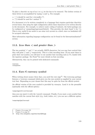 Less than < and greater than >
To place a diacritic on top of an i or a j, its dot has to be removed. The dotless version of
these letters is accomplished by typing i and j. For example:
• ˆi should be used for i circumﬂex 'î';
• "i should be used for i umlaut 'ï'.
If a document is to be written completely in a language that requires particular diacritics
several times, then using the right conﬁguration allows those characters to be written directly
in the document. For example, to achieve easier coding of umlauts, the babel package can
be conﬁgured as usepackage[ngerman]{babel}. This provides the short hand "o for "o.
This is very useful if one needs to use some text accents in a label, since no backslash will
be accepted otherwise.
More information regarding language conﬁguration can be found in the Internationalization8
section.
11.3. Less than < and greater than >
The two symbols '<' and '>' are actually ASCII characters, but you may have noticed that
they will print '¡' and '¿' respectively. This is a font encoding issue. If you want them to
print their real symbol, you will have to use another font encoding such as T1, loaded with
the inputenc package. See Fonts9 for more details on font encoding.
Alternatively, they can be printed with dedicated commands:
textless
textgreater
11.4. Euro € currency symbol
When writing about money these days, you need the euro sign10. The textcomp package
features a texteuro command which gives you the euro symbol as supplied by your current
text font. Depending on your chosen font this may be quite far from the oﬃcial symbol.
An oﬃcial version of the euro symbol is provided by eurosym. Load it in the preamble
(optionally with the oﬃcial option):
usepackage[official]{eurosym}
then you can insert it with the euro{} command. Finally, if you want a euro symbol that
matches with the current font style (e.g., bold, italics, etc.) you can use a diﬀerent option:
usepackage[gen]{eurosym}
8 Chapter 12 on page 125
9 Chapter 9 on page 91
10 http://en.wikipedia.org/wiki/euro%20sign
119
 