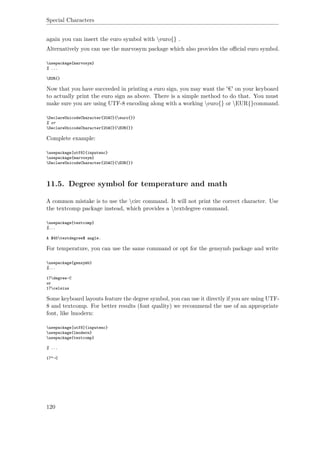 Special Characters
again you can insert the euro symbol with euro{} .
Alternatively you can use the marvosym package which also provides the oﬃcial euro symbol.
usepackage{marvosym}
% ...
EUR{}
Now that you have succeeded in printing a euro sign, you may want the '€' on your keyboard
to actually print the euro sign as above. There is a simple method to do that. You must
make sure you are using UTF-8 encoding along with a working euro{} or EUR{}command.
DeclareUnicodeCharacter{20AC}{euro{}}
% or
DeclareUnicodeCharacter{20AC}{EUR{}}
Complete example:
usepackage[utf8]{inputenc}
usepackage{marvosym}
DeclareUnicodeCharacter{20AC}{EUR{}}
11.5. Degree symbol for temperature and math
A common mistake is to use the circ command. It will not print the correct character. Use
the textcomp package instead, which provides a textdegree command.
usepackage{textcomp}
%...
A $45textdegree$ angle.
For temperature, you can use the same command or opt for the gensymb package and write
usepackage{gensymb}
%...
17degree~C
or
17celsius
Some keyboard layouts feature the degree symbol, you can use it directly if you are using UTF-
8 and textcomp. For better results (font quality) we recommend the use of an appropriate
font, like lmodern:
usepackage[utf8]{inputenc}
usepackage{lmodern}
usepackage{textcomp}
% ...
17°~C
120
 