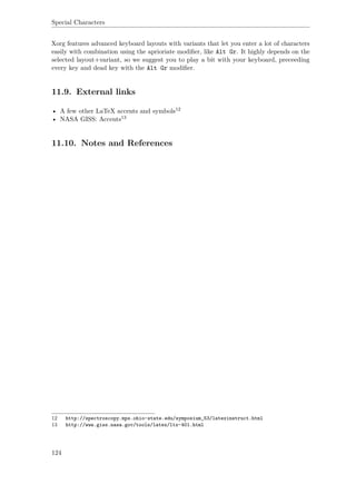 Special Characters
Xorg features advanced keyboard layouts with variants that let you enter a lot of characters
easily with combination using the aprioriate modiﬁer, like Alt Gr. It highly depends on the
selected layout+variant, so we suggest you to play a bit with your keyboard, preceeding
every key and dead key with the Alt Gr modiﬁer.
11.9. External links
• A few other LaTeX accents and symbols12
• NASA GISS: Accents13
11.10. Notes and References
12 http://spectroscopy.mps.ohio-state.edu/symposium_53/latexinstruct.html
13 http://www.giss.nasa.gov/tools/latex/ltx-401.html
124
 