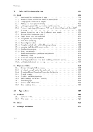 Contents
X. Help and Recommendations 597
57. FAQ 599
57.1. Margins are not necessarily so wide . . . . . . . . . . . . . . . . . . . . . . 599
57.2. Avoid too much double line breaks in source code . . . . . . . . . . . . . . 599
57.3. Using special characters is simple . . . . . . . . . . . . . . . . . . . . . . . 599
57.4. Writing the euro symbol directly . . . . . . . . . . . . . . . . . . . . . . . . 600
57.5. LaTeX paragraphs title and content on the same line . . . . . . . . . . . . 600
57.6. Fonts are ugly/jagged/bitmaps or PDF search fails or Copy/paste from PDF
is messy . . . . . . . . . . . . . . . . . . . . . . . . . . . . . . . . . . . . . 600
57.7. Manual formatting: use of line breaks and page breaks . . . . . . . . . . . 601
57.8. Always ﬁnish commands with {} . . . . . . . . . . . . . . . . . . . . . . . . 601
57.9. Forget about bold and underline . . . . . . . . . . . . . . . . . . . . . . . . 601
57.10. The proper way to use ﬁgures . . . . . . . . . . . . . . . . . . . . . . . . . 602
57.11. Text stops justifying . . . . . . . . . . . . . . . . . . . . . . . . . . . . . . . 602
57.12. Rules of punctuation . . . . . . . . . . . . . . . . . . . . . . . . . . . . . . 602
57.13. Compilation fails after a Babel language change . . . . . . . . . . . . . . . 603
57.14. Learning LaTeX quickly or correctly . . . . . . . . . . . . . . . . . . . . . . 603
57.15. Non-breaking spaces . . . . . . . . . . . . . . . . . . . . . . . . . . . . . . . 603
57.16. Smart mathematics . . . . . . . . . . . . . . . . . . . . . . . . . . . . . . . 603
57.17. Avoid raster graphics, prefer vector graphics . . . . . . . . . . . . . . . . . 604
57.18. Stretching tables . . . . . . . . . . . . . . . . . . . . . . . . . . . . . . . . . 604
57.19. Tables are really not that hard . . . . . . . . . . . . . . . . . . . . . . . . . 604
57.20. Relieving cumbersome code (lists and long command names) . . . . . . . . 605
57.21. LaTeX installation is not too big . . . . . . . . . . . . . . . . . . . . . . . . 605
58. Tips and Tricks 607
58.1. Always writing LaTeX in roman . . . . . . . . . . . . . . . . . . . . . . . . 607
58.2. id est and exempli gratia (i.e. and e.g.) . . . . . . . . . . . . . . . . . . . . 607
58.3. Grouping Figure/Equation Numbering by Section . . . . . . . . . . . . . . 608
58.4. Generic header . . . . . . . . . . . . . . . . . . . . . . . . . . . . . . . . . . 608
58.5. Graphics and Graph editors . . . . . . . . . . . . . . . . . . . . . . . . . . 609
58.6. Spell-checking and Word Counting . . . . . . . . . . . . . . . . . . . . . . . 613
58.7. New even page . . . . . . . . . . . . . . . . . . . . . . . . . . . . . . . . . . 614
58.8. Sidebar with information . . . . . . . . . . . . . . . . . . . . . . . . . . . . 614
58.9. Hide auxiliary ﬁles . . . . . . . . . . . . . . . . . . . . . . . . . . . . . . . . 615
XI. Appendices 617
59. Authors 619
59.1. Included books . . . . . . . . . . . . . . . . . . . . . . . . . . . . . . . . . . 619
59.2. Wiki users . . . . . . . . . . . . . . . . . . . . . . . . . . . . . . . . . . . . 620
60. Links 621
61. Package Reference 625
XIV
 