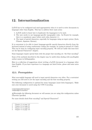12. Internationalization
LaTeX has to be conﬁgured and used appropriately when it is used to write documents in
languages other than English. This has to address three main areas:
1. LaTeX needs to know how to hyphenate the language(s) to be used.
2. The user needs to use language-speciﬁc typographic rules. In French for example,
there is a mandatory space before each colon character (:).
3. The input of special characters, especially for languages using an input system (Arab,
Chinese, Japanese, Korean).
It is convenient to be able to insert language-speciﬁc special characters directly from the
keyboard instead of using cumbersome coding (for example, by typing ä instead of "{a}).
This can be done by conﬁguring input encoding properly. We will not tackle this issue here:
see the Special Characters1 chapter.
Some languages require special fonts with the proper font encoding set. See Font encoding2.
Some of the methods described in this chapter may be useful when dealing with non-English
author names in bibliographies.
Here is a collection of suggestions about writing a LaTeX document in a language other
than English. If you have experience in a language not listed below, please add some notes
about it.
12.1. Prerequisites
Most non-english language will need to input special characters very often. For a convenient
writing you will need to set the input encoding and the font encoding properly.
The following conﬁguration is optimal for many languages (most latin languages). Make
sure your document is saved using the UTF-8 encoding.
usepackage[utf8]{inputenc}
usepackage[T1]{fontenc}
WarningIn the following document we will assume you are using this conﬁguration unless
otherwise speciﬁed.
For more details check Font encoding3 and Special Characters4.
1 Chapter 11 on page 115
2 Chapter 9.4 on page 94
3 Chapter 9.4 on page 94
4 Chapter 11 on page 115
125
 