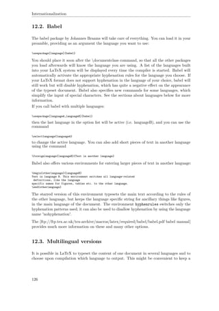 Internationalization
12.2. Babel
The babel package by Johannes Braams will take care of everything. You can load it in your
preamble, providing as an argument the language you want to use:
usepackage[language]{babel}
You should place it soon after the documentclass command, so that all the other packages
you load afterwards will know the language you are using. A list of the languages built
into your LaTeX system will be displayed every time the compiler is started. Babel will
automatically activate the appropriate hyphenation rules for the language you choose. If
your LaTeX format does not support hyphenation in the language of your choice, babel will
still work but will disable hyphenation, which has quite a negative eﬀect on the appearance
of the typeset document. Babel also speciﬁes new commands for some languages, which
simplify the input of special characters. See the sections about languages below for more
information.
If you call babel with multiple languages:
usepackage[languageA,languageB]{babel}
then the last language in the option list will be active (i.e. languageB), and you can use the
command
selectlanguage{languageA}
to change the active language. You can also add short pieces of text in another language
using the command
foreignlanguage{languageB}{Text in another language}
Babel also oﬀers various environments for entering larger pieces of text in another language:
begin{otherlanguage}{languageB}
Text in language B. This environment switches all language-related
definitions, like the language
specific names for figures, tables etc. to the other language.
end{otherlanguage}
The starred version of this environment typesets the main text according to the rules of
the other language, but keeps the language speciﬁc string for ancillary things like ﬁgures,
in the main language of the document. The environment hyphenrules switches only the
hyphenation patterns used; it can also be used to disallow hyphenation by using the language
name 'nohyphenation'.
The [ftp://ftp.tex.ac.uk/tex-archive/macros/latex/required/babel/babel.pdf babel manual]
provides much more information on these and many other options.
12.3. Multilingual versions
It is possible in LaTeX to typeset the content of one document in several languages and to
choose upon compilation which language to output. This might be convenient to keep a
126
 