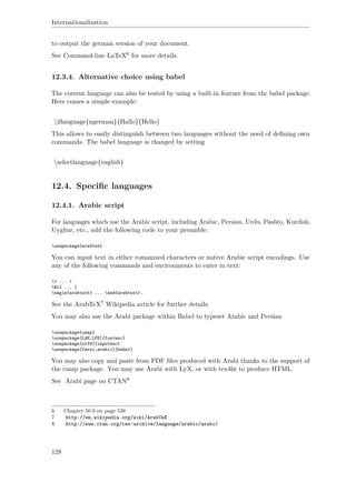 Internationalization
to output the german version of your document.
See Command-line LaTeX6 for more details.
12.3.4. Alternative choice using babel
The current language can also be tested by using a built-in feature from the babel package.
Here comes a simple example:
iﬂanguage{ngerman}{Hallo}{Hello}
This allows to easily distinguish between two languages without the need of deﬁning own
commands. The babel language is changed by setting
selectlanguage{english}
12.4. Speciﬁc languages
12.4.1. Arabic script
For languages which use the Arabic script, including Arabic, Persian, Urdu, Pashto, Kurdish,
Uyghur, etc., add the following code to your preamble:
usepackage{arabtex}
You can input text in either romanized characters or native Arabic script encodings. Use
any of the following commands and environments to enter in text:
< ... >
RL{ ... }
begin{arabtext} ... end{arabtext}.
See the ArabTeX7 Wikipedia article for further details.
You may also use the Arabi package within Babel to typeset Arabic and Persian
usepackage{cmap}
usepackage[LAE,LFE]{fontenc}
usepackage[utf8]{inputenc}
usepackage[farsi,arabic]{babel}
You may also copy and paste from PDF ﬁles produced with Arabi thanks to the support of
the cmap package. You may use Arabi with LyX, or with tex4ht to produce HTML.
See Arabi page on CTAN8
6 Chapter 50.9 on page 536
7 http://en.wikipedia.org/wiki/ArabTeX
8 http://www.ctan.org/tex-archive/language/arabic/arabi/
128
 