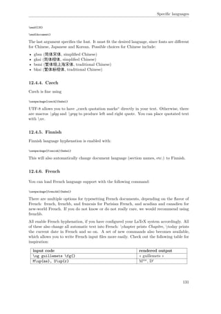 Speciﬁc languages
end{CJK}
end{document}
The last argument speciﬁes the font. It must ﬁt the desired language, since fonts are diﬀerent
for Chinese, Japanese and Korean. Possible choices for Chinese include:
• gbsn (简体宋体, simpliﬁed Chinese)
• gkai (简体楷体, simpliﬁed Chinese)
• bsmi (繁体细上海宋体, traditional Chinese)
• bkai (繁体标楷体, traditional Chinese)
12.4.4. Czech
Czech is ﬁne using
usepackage[czech]{babel}
UTF-8 allows you to have „czech quotation marks“ directly in your text. Otherwise, there
are macros glqq and grqq to produce left and right quote. You can place quotated text
with uv.
12.4.5. Finnish
Finnish language hyphenation is enabled with:
usepackage[finnish]{babel}
This will also automatically change document language (section names, etc.) to Finnish.
12.4.6. French
You can load French language support with the following command:
usepackage[frenchb]{babel}
There are multiple options for typesetting French documents, depending on the ﬂavor of
French: french, frenchb, and francais for Parisian French, and acadian and canadien for
new-world French. If you do not know or do not really care, we would recommend using
frenchb.
All enable French hyphenation, if you have conﬁgured your LaTeX system accordingly. All
of these also change all automatic text into French: chapter prints Chapitre, today prints
the current date in French and so on. A set of new commands also becomes available,
which allows you to write French input ﬁles more easily. Check out the following table for
inspiration:
input code rendered output
og guillemets fg{} « guillemets »
Mup{me}, Dup{r} Mme, Dr
131
 