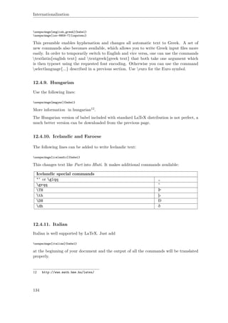 Internationalization
usepackage[english,greek]{babel}
usepackage[iso-8859-7]{inputenc}
This preamble enables hyphenation and changes all automatic text to Greek. A set of
new commands also becomes available, which allows you to write Greek input ﬁles more
easily. In order to temporarily switch to English and vice versa, one can use the commands
textlatin{english text} and textgreek{greek text} that both take one argument which
is then typeset using the requested font encoding. Otherwise you can use the command
selectlanguage{...} described in a previous section. Use euro for the Euro symbol.
12.4.9. Hungarian
Use the following lines:
usepackage[magyar]{babel}
More information in hungarian12.
The Hungarian version of babel included with standard LaTeX distribution is not perfect, a
much better version can be downloaded from the previous page.
12.4.10. Icelandic and Faroese
The following lines can be added to write Icelandic text:
usepackage[icelandic]{babel}
This changes text like Part into Hluti. It makes additional commands available:
Icelandic special commands
"‘ or glqq „
grqq “
TH Þ
th þ
DH Ð
dh ð
12.4.11. Italian
Italian is well supported by LaTeX. Just add
usepackage[italian]{babel}
at the beginning of your document and the output of all the commands will be translated
properly.
12 http://www.math.bme.hu/latex/
134
 
