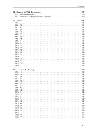Contents
62. Sample LaTeX documents 629
62.1. General examples . . . . . . . . . . . . . . . . . . . . . . . . . . . . . . . . 629
62.2. Semantics of Programming Languages . . . . . . . . . . . . . . . . . . . . . 629
63. Index 631
63.1. A . . . . . . . . . . . . . . . . . . . . . . . . . . . . . . . . . . . . . . . . . 631
63.2. B . . . . . . . . . . . . . . . . . . . . . . . . . . . . . . . . . . . . . . . . . 631
63.3. C . . . . . . . . . . . . . . . . . . . . . . . . . . . . . . . . . . . . . . . . . 632
63.4. D . . . . . . . . . . . . . . . . . . . . . . . . . . . . . . . . . . . . . . . . . 632
63.5. E . . . . . . . . . . . . . . . . . . . . . . . . . . . . . . . . . . . . . . . . . 632
63.6. F . . . . . . . . . . . . . . . . . . . . . . . . . . . . . . . . . . . . . . . . . 633
63.7. G . . . . . . . . . . . . . . . . . . . . . . . . . . . . . . . . . . . . . . . . . 633
63.8. H . . . . . . . . . . . . . . . . . . . . . . . . . . . . . . . . . . . . . . . . . 633
63.9. I . . . . . . . . . . . . . . . . . . . . . . . . . . . . . . . . . . . . . . . . . . 634
63.10. L . . . . . . . . . . . . . . . . . . . . . . . . . . . . . . . . . . . . . . . . . 634
63.11. M . . . . . . . . . . . . . . . . . . . . . . . . . . . . . . . . . . . . . . . . . 634
63.12. P . . . . . . . . . . . . . . . . . . . . . . . . . . . . . . . . . . . . . . . . . 635
63.13. Q . . . . . . . . . . . . . . . . . . . . . . . . . . . . . . . . . . . . . . . . . 635
63.14. R . . . . . . . . . . . . . . . . . . . . . . . . . . . . . . . . . . . . . . . . . 635
63.15. S . . . . . . . . . . . . . . . . . . . . . . . . . . . . . . . . . . . . . . . . . 635
63.16. T . . . . . . . . . . . . . . . . . . . . . . . . . . . . . . . . . . . . . . . . . 636
63.17. U . . . . . . . . . . . . . . . . . . . . . . . . . . . . . . . . . . . . . . . . . 636
63.18. V . . . . . . . . . . . . . . . . . . . . . . . . . . . . . . . . . . . . . . . . . 636
63.19. W . . . . . . . . . . . . . . . . . . . . . . . . . . . . . . . . . . . . . . . . . 636
63.20. X . . . . . . . . . . . . . . . . . . . . . . . . . . . . . . . . . . . . . . . . . 637
64. Command Glossary 639
64.1. # . . . . . . . . . . . . . . . . . . . . . . . . . . . . . . . . . . . . . . . . . 639
64.2. A . . . . . . . . . . . . . . . . . . . . . . . . . . . . . . . . . . . . . . . . . 640
64.3. B . . . . . . . . . . . . . . . . . . . . . . . . . . . . . . . . . . . . . . . . . 641
64.4. C . . . . . . . . . . . . . . . . . . . . . . . . . . . . . . . . . . . . . . . . . 642
64.5. D . . . . . . . . . . . . . . . . . . . . . . . . . . . . . . . . . . . . . . . . . 643
64.6. E . . . . . . . . . . . . . . . . . . . . . . . . . . . . . . . . . . . . . . . . . 643
64.7. F . . . . . . . . . . . . . . . . . . . . . . . . . . . . . . . . . . . . . . . . . 643
64.8. G . . . . . . . . . . . . . . . . . . . . . . . . . . . . . . . . . . . . . . . . . 644
64.9. H . . . . . . . . . . . . . . . . . . . . . . . . . . . . . . . . . . . . . . . . . 644
64.10. I . . . . . . . . . . . . . . . . . . . . . . . . . . . . . . . . . . . . . . . . . . 645
64.11. K . . . . . . . . . . . . . . . . . . . . . . . . . . . . . . . . . . . . . . . . . 645
64.12. L . . . . . . . . . . . . . . . . . . . . . . . . . . . . . . . . . . . . . . . . . 645
64.13. M . . . . . . . . . . . . . . . . . . . . . . . . . . . . . . . . . . . . . . . . . 647
64.14. N . . . . . . . . . . . . . . . . . . . . . . . . . . . . . . . . . . . . . . . . . 647
64.15. O . . . . . . . . . . . . . . . . . . . . . . . . . . . . . . . . . . . . . . . . . 648
64.16. P . . . . . . . . . . . . . . . . . . . . . . . . . . . . . . . . . . . . . . . . . 649
64.17. R . . . . . . . . . . . . . . . . . . . . . . . . . . . . . . . . . . . . . . . . . 650
64.18. S . . . . . . . . . . . . . . . . . . . . . . . . . . . . . . . . . . . . . . . . . 650
64.19. T . . . . . . . . . . . . . . . . . . . . . . . . . . . . . . . . . . . . . . . . . 652
64.20. U . . . . . . . . . . . . . . . . . . . . . . . . . . . . . . . . . . . . . . . . . 654
64.21. V . . . . . . . . . . . . . . . . . . . . . . . . . . . . . . . . . . . . . . . . . 654
XV
 
