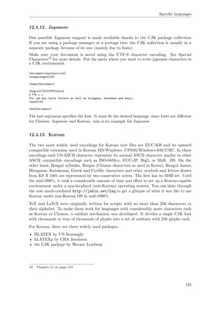 Speciﬁc languages
12.4.12. Japanese
One possible Japanese support is made available thanks to the CJK package collection.
If you are using a package manager or a portage tree, the CJK collection is usually in a
separate package because of its size (mainly due to fonts).
Make sure your document is saved using the UTF-8 character encoding. See Special
Characters13 for more details. Put the parts where you want to write japanese characters in
a CJK environment.
documentclass{article}
usepackage{CJK}
begin{document}
begin{CJK}{UTF8}{min}
こんにちは
You can mix latin letters as well as hiragana, katakana and kanji.
end{CJK}
end{document}
The last argument speciﬁes the font. It must ﬁt the desired language, since fonts are diﬀerent
for Chinese, Japanese and Korean. min is an example for Japanese.
12.4.13. Korean
The two most widely used encodings for Korean text ﬁles are EUC-KR and its upward
compatible extension used in Korean MS-Windows, CP949/Windows-949/UHC. In these
encodings each US-ASCII character represents its normal ASCII character similar to other
ASCII compatible encodings such as ISO-8859-x, EUC-JP, Big5, or Shift_JIS. On the
other hand, Hangul syllables, Hanjas (Chinese characters as used in Korea), Hangul Jamos,
Hiraganas, Katakanas, Greek and Cyrillic characters and other symbols and letters drawn
from KS X 1001 are represented by two consecutive octets. The ﬁrst has its MSB set. Until
the mid-1990's, it took a considerable amount of time and eﬀort to set up a Korean-capable
environment under a non-localized (non-Korean) operating system. You can skim through
the now much-outdated http://jshin.net/faq to get a glimpse of what it was like to use
Korean under non-Korean OS in mid-1990's.
TeX and LaTeX were originally written for scripts with no more than 256 characters in
their alphabet. To make them work for languages with considerably more characters such
as Korean or Chinese, a subfont mechanism was developed. It divides a single CJK font
with thousands or tens of thousands of glyphs into a set of subfonts with 256 glyphs each.
For Korean, there are three widely used packages.
• HLATEX by UN Koaunghi
• hLATEXp by CHA Jaechoon
• the CJK package by Werner Lemberg
13 Chapter 11 on page 115
135
 