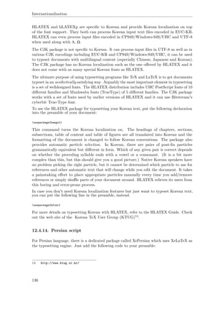 Internationalization
HLATEX and hLATEXp are speciﬁc to Korean and provide Korean localization on top
of the font support. They both can process Korean input text ﬁles encoded in EUC-KR.
HLATEX can even process input ﬁles encoded in CP949/Windows-949/UHC and UTF-8
when used along with Λ, Ω.
The CJK package is not speciﬁc to Korean. It can process input ﬁles in UTF-8 as well as in
various CJK encodings including EUC-KR and CP949/Windows-949/UHC, it can be used
to typeset documents with multilingual content (especially Chinese, Japanese and Korean).
The CJK package has no Korean localization such as the one oﬀered by HLATEX and it
does not come with as many special Korean fonts as HLATEX.
The ultimate purpose of using typesetting programs like TeX and LaTeX is to get documents
typeset in an aesthetically satisfying way. Arguably the most important element in typesetting
is a set of welldesigned fonts. The HLATEX distribution includes UHC PostScript fonts of 10
diﬀerent families and Munhwabu fonts (TrueType) of 5 diﬀerent families. The CJK package
works with a set of fonts used by earlier versions of HLATEX and it can use Bitstream's
cyberbit True-Type font.
To use the HLATEX package for typesetting your Korean text, put the following declaration
into the preamble of your document:
usepackage{hangul}
This command turns the Korean localization on. The headings of chapters, sections,
subsections, table of content and table of ﬁgures are all translated into Korean and the
formatting of the document is changed to follow Korean conventions. The package also
provides automatic particle selection. In Korean, there are pairs of post-ﬁx particles
grammatically equivalent but diﬀerent in form. Which of any given pair is correct depends
on whether the preceding syllable ends with a vowel or a consonant. (It is a bit more
complex than this, but this should give you a good picture.) Native Korean speakers have
no problem picking the right particle, but it cannot be determined which particle to use for
references and other automatic text that will change while you edit the document. It takes
a painstaking eﬀort to place appropriate particles manually every time you add/remove
references or simply shuﬄe parts of your document around. HLATEX relieves its users from
this boring and error-prone process.
In case you don't need Korean localization features but just want to typeset Korean text,
you can put the following line in the preamble, instead.
usepackage{hfont}
For more details on typesetting Korean with HLATEX, refer to the HLATEX Guide. Check
out the web site of the Korean TeX User Group (KTUG)14.
12.4.14. Persian script
For Persian language, there is a dedicated package called XePersian which uses XeLaTeX as
the typesetting engine. Just add the following code to your preamble:
14 http://www.ktug.or.kr/
136
 