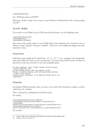 Speciﬁc languages
usepackage{xepersian}
See XePersian page on CTAN15
Moreover, Arabic script can be used to type Persian as illustrated in the corresponding
section16.
12.4.15. Polish
If you plan to use Polish in your UTF-8 encoded document, use the following code
usepackage[utf8]{inputenc}
usepackage{polski}
usepackage[polish]{babel}
The above code merely allows to use Polish letters and translates the automatic text to
Polish, so that "chapter" becomes "rozdział". There are a few additional things one must
remember about.
Connectives
Polish has many single letter connectives: "a", "o", "w", "i", etc., grammar and typography
rules don't allow for them to end a printed line. To ensure that LaTeX won't set them as
last letter in the line, you have to use non breakable space:
Noc była sierpniowa, ciepła i~słodka, Księżyc oświecał srebrnem
światłem wgłębienie, tak,
że twarze małego rycerza i~Basi były skąpane w blasku.
Poniżej, na podwórzu zamkowem, widać było uśpione kupy żołnierzy,
a~także i~ciała zabitych
podczas dziennej strzelaniny, bo nie znaleziono dotąd czasu na ich
pogrzebanie.
Numerals
According to Polish grammar rules, you have to put dots after numerals in chapter, section,
subsection, etc. headers.
This is achieved by redeﬁning few LaTeX macros.
For books:
renewcommandthechapter{arabic{chapter}.}
renewcommandthesection{arabic{chapter}.arabic{section}.}
renewcommand
thesubsection{arabic{chapter}.arabic{section}.arabic{subsection}.}
renewcommandthesubsubsection{arabic{c
hapter}.arabic{section}.arabic{subsection}.arabic{subsubsection}.}
For articles:
15 http://www.ctan.org/tex-archive/macros/xetex/latex/xepersian/
16 Chapter 12.3.2 on page 127
137
 