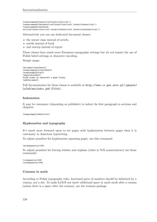 Internationalization
renewcommandthesection{arabic{section}.}
renewcommandthesubsection{arabic{section}.arabic{subsection}.}
renewcommandthesubsub
section{arabic{section}.arabic{subsection}.arabic{subsubsection}.}
Alternatively you can use dedicated document classes:
• the mwart class instead of article,
• mwbk instead of book
• and mwrep instead of report.
Those classes have much more European typography settings but do not require the use of
Polish babel settings or character encoding.
Simple usage:
documentclass{mwart}
usepackage[polish]{babel}
usepackage{polski}
begin{document}
Pójdź kińże tę chmurność w głąb flaszy.
end{document}
Full documentation for those classes is available at http://www.ci.pwr.wroc.pl/~pmazur/
LaTeX/mwclsdoc.pdf (Polish).
Indentation
It may be customary (depending on publisher) to indent the ﬁrst paragraph in sections and
chapters:
usepackage{indentfirst}
Hyphenation and typography
It's much more frowned upon to set pages with hyphenation between pages than it is
customary in American typesetting.
To adjust penalties for hyphenation spanning pages, use this command:
brokenpenalty=1000
To adjust penalties for leaving widows and orphans (clubs in TeX nomenclature) use those
commands:
clubpenalty=1000
widowpenalty=1000
Commas in math
According to Polish typography rules, fractional parts of numbers should be delimited by a
comma, not a dot. To make LaTeX not insert additional space in math mode after a comma
(unless there is a space after the comma), use the icomma package.
138
 