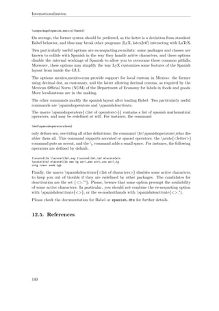 Internationalization
usepackage[spanish,mexico]{babel}
On average, the former syntax should be preferred, as the latter is a deviation from standard
Babel behavior, and thus may break other programs (LyX, latex2rtf) interacting with LaTeX.
Two particularly useful options are es-noquoting,es-nolists: some packages and classes are
known to collide with Spanish in the way they handle active characters, and these options
disable the internal workings of Spanish to allow you to overcome these common pitfalls.
Moreover, these options may simplify the way LyX customizes some features of the Spanish
layout from inside the GUI.
The options mexico,mexico-com provide support for local custom in Mexico: the former
using decimal dot, as customary, and the latter allowing decimal comma, as required by the
Mexican Oﬃcial Norm (NOM) of the Department of Economy for labels in foods and goods.
More localizations are in the making.
The other commands modify the spanish layout after loading Babel. Two particularly useful
commands are spanishoperators and spanishdeactivate.
The macro spanishoperators{<list of operators>}{ contains a list of spanish mathematical
operators, and may be redeﬁned at will. For instance, the command
defspanishoperators{sen}
only deﬁnes sen, overriding all other deﬁnitions; the command letspanishoperatorsrelax dis-
ables them all. This command supports accented or spaced operators: the acute{<letter>}
command puts an accent, and the , command adds a small space. For instance, the following
operators are deﬁned by default.
lacute{i}m lacute{i}m,sup lacute{i}m,inf macute{a}x
acute{i}nf macute{i}n sen tg arc,sen arc,cos arc,tg
cotg cosec senh tgh
Finally, the macro spanishdeactivate{<list of characters>} disables some active characters,
to keep you out of trouble if they are redeﬁned by other packages. The candidates for
deactivation are the set {<>."'}. Please, beware that some option preempt the availability
of some active characters. In particular, you should not combine the es-noquoting option
with spanishdeactivate{<>}, or the es-noshorthands with spanishdeactivate{<>."}.
Please check the documentation for Babel or spanish.dtx for further details.
12.5. References
140
 