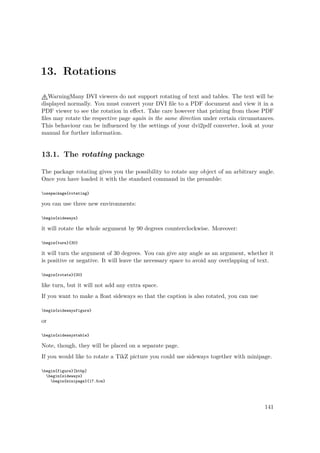 13. Rotations
WarningMany DVI viewers do not support rotating of text and tables. The text will be
displayed normally. You must convert your DVI ﬁle to a PDF document and view it in a
PDF viewer to see the rotation in eﬀect. Take care however that printing from those PDF
ﬁles may rotate the respective page again in the same direction under certain circumstances.
This behaviour can be inﬂuenced by the settings of your dvi2pdf converter, look at your
manual for further information.
13.1. The rotating package
The package rotating gives you the possibility to rotate any object of an arbitrary angle.
Once you have loaded it with the standard command in the preamble:
usepackage{rotating}
you can use three new environments:
begin{sideways}
it will rotate the whole argument by 90 degrees counterclockwise. Moreover:
begin{turn}{30}
it will turn the argument of 30 degrees. You can give any angle as an argument, whether it
is positive or negative. It will leave the necessary space to avoid any overlapping of text.
begin{rotate}{30}
like turn, but it will not add any extra space.
If you want to make a ﬂoat sideways so that the caption is also rotated, you can use
begin{sidewaysfigure}
or
begin{sidewaystable}
Note, though, they will be placed on a separate page.
If you would like to rotate a TikZ picture you could use sideways together with minipage.
begin{figure}[htbp]
begin{sideways}
begin{minipage}{17.5cm}
141
 