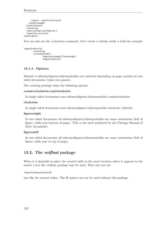 Rotations
input{../path/to/picture}
end{minipage}
end{sideways}
centering
caption[Caption]{Caption.}
label{pic:picture}
end{figure}
You can also use the rotatebox command. Let's rotate a tabular inside a table for example:
begin{table}[p]
centering
rotatebox{90}{
begin{minipage}{textheight}
begin{tabular}{
13.1.1. Options
Default is sidewaysﬁgures/sidewaystables are oriented depending on page number in two
sided documents (takes two passes).
The rotating package takes the following options.
counterclockwise/anticlockwise
In single sided documents turn sidewaysﬁgures/sidewaystables counterclockwise.
clockwise
In single sided documents turn sidewaysﬁgures/sidewaystables clockwise (default).
ﬁguresright
In two sided documents all sidewaysﬁgures/sidewaystables are same orientation (left of
ﬁgure, table now bottom of page). This is the style preferred by the Chicago Manual of
Style (broadside).
ﬁguresleft
In two sided documents all sidewaysﬁgures/sidewaystables are same orientation (left of
ﬁgure, table now at top of page).
13.2. The rotﬂoat package
When it is desirable to place the rotated table at the exact location where it appears in the
source (.tex) ﬁle, rotﬂoat package may be used. Then one can use
begin{sidewaystable}[H]
just like for normal tables. The H option can not be used without this package.
142
 