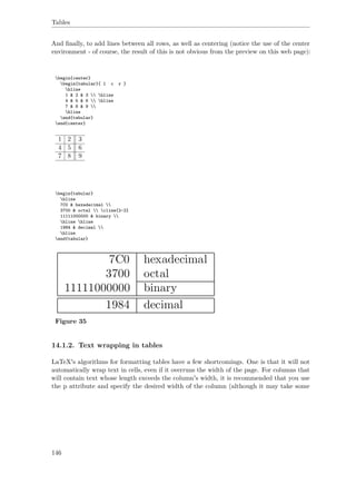 Tables
And ﬁnally, to add lines between all rows, as well as centering (notice the use of the center
environment - of course, the result of this is not obvious from the preview on this web page):
begin{center}
begin{tabular}{ l c r }
hline
1 & 2 & 3  hline
4 & 5 & 6  hline
7 & 8 & 9 
hline
end{tabular}
end{center}
1 2 3
4 5 6
7 8 9
begin{tabular}
hline
7C0 & hexadecimal 
3700 & octal  cline{2-2}
11111000000 & binary 
hline hline
1984 & decimal 
hline
end{tabular}
Figure 35
14.1.2. Text wrapping in tables
LaTeX's algorithms for formatting tables have a few shortcomings. One is that it will not
automatically wrap text in cells, even if it overruns the width of the page. For columns that
will contain text whose length exceeds the column's width, it is recommended that you use
the p attribute and specify the desired width of the column (although it may take some
146
 