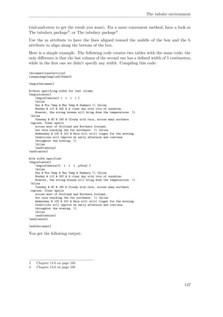 The tabular environment
trial-and-error to get the result you want). For a more convenient method, have a look at
The tabularx package3, or The tabulary package4.
Use the m attribute to have the lines aligned toward the middle of the box and the b
attribute to align along the bottom of the box.
Here is a simple example. The following code creates two tables with the same code; the
only diﬀerence is that the last column of the second one has a deﬁned width of 5 centimeters,
while in the ﬁrst one we didn't specify any width. Compiling this code:
documentclass{article}
usepackage[english]{babel}
begin{document}
Without specifying width for last column:
begin{center}
begin{tabular} l l l l }
hline
Day & Min Temp & Max Temp & Summary  hline
Monday & 11C & 22C & A clear day with lots of sunshine.
However, the strong breeze will bring down the temperatures. 
hline
Tuesday & 9C & 19C & Cloudy with rain, across many northern
regions. Clear spells
across most of Scotland and Northern Ireland,
but rain reaching the far northwest.  hline
Wednesday & 10C & 21C & Rain will still linger for the morning.
Conditions will improve by early afternoon and continue
throughout the evening. 
hline
end{tabular}
end{center}
With width specified:
begin{center}
begin{tabular}{ l l l p{5cm} }
hline
Day & Min Temp & Max Temp & Summary  hline
Monday & 11C & 22C & A clear day with lots of sunshine.
However, the strong breeze will bring down the temperatures. 
hline
Tuesday & 9C & 19C & Cloudy with rain, across many northern
regions. Clear spells
across most of Scotland and Northern Ireland,
but rain reaching the far northwest.  hline
Wednesday & 10C & 21C & Rain will still linger for the morning.
Conditions will improve by early afternoon and continue
throughout the evening. 
hline
end{tabular}
end{center}
end{document}
You get the following output:
3 Chapter 14.6 on page 160
4 Chapter 14.6 on page 160
147
 