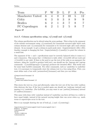 Tables
Figure 37
14.1.7. Column speciﬁcation using >{cmd} and <{cmd}
The column speciﬁcation can be altered using the array package. This is done in the argument
of the tabular environment using >{command} for commands executed right before each
column element and <{command} for commands to be executed right after each column
element. As an example: to get a column in math mode enter: begin{tabular}{>{$}c<{$}}.
Another example is changing the font: begin{tabular}{>{small}c} to print the column in
a small font.
The argument of the > and < speciﬁcations must be correctly balanced when it comes to {
and } characters. This means that >{bfseries} is valid, while >{textbf} will not work and
>{textbf{} is not valid. If there is the need to use the text of the table as an argument (for
instance, using the textbf to produce bold text), one should use the bgroup and egroup
commands: >{textbfbgroup}c<{egroup} produces the intended eﬀect. This works only
for some basic LaTeX commands. For other commands, such as underline to underline
text, it is necessary to temporarily store the column text in a box using lrbox. First, you
must deﬁne such a box with newsavebox{boxname} and then you can deﬁne:
>{begin{lrbox}{boxname} }%
l%
<{end{lrbox}%
underline{unhboxboxname} }%
}
This stores the text in a box and afterwards, takes the text out of the box with unhbox
(this destroys the box, if the box is needed again one should use unhcopy instead) and
passing it to underline. (For LaTeX2e, you may want to use usebox{boxname} instead
of unhboxboxname.)
This same trick done with raisebox instead of underline can force all lines in a table to
have equal height, instead of the natural varying height that can occur when e.g. math
terms or superscripts occur in the text.
Here is an example showing the use of both p{...} and >{centering} :
begin{tabular}{>{centering}p{3.5cm}<{centering}p{3.5cm} }
Geometry & Algebra
tabularnewline
hline
Points & Addition
tabularnewline
150
 