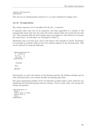 The tabular environment
Spheres & Multiplication
end{tabular}
Note the use of tabularnewline instead of  to avoid a Misplaced noalign error.
14.1.8. @-expressions
The column separator can be speciﬁed with the @{...} construct.
It typically takes some text as its argument, and when appended to a column, it will
automatically insert that text into each cell in that column before the actual data for that
cell. This command kills the inter-column space and replaces it with whatever is between
the curly braces. To add space, use @{hspace{''width''}}.
Admittedly, this is not that clear, and so will require a few examples to clarify. Sometimes,
it is desirable in scientiﬁc tables to have the numbers aligned on the decimal point. This
can be achieved by doing the following:
begin{tabular}{r@{.}l}
3 & 14159 
16 & 2 
123 & 456 
end{tabular}
3.14159
16.2
123.456
Alternatively, to center the column on the decimal separator the dcolumn package may be
used, which provides a new column speciﬁer for ﬂoating point data.
The space-suppressing qualities of the @-expression actually make it quite useful for ma-
nipulating the horizontal spacing between columns. Given a basic table, and varying the
column descriptions:
begin{tabular}{ ll }
hline
stuff & stuff  hline
stuff & stuff 
hline
end{tabular}
151
 