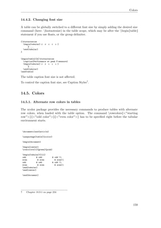 Colors
14.4.2. Changing font size
A table can be globally switched to a diﬀerent font size by simply adding the desired size
command (here: footnotesize) in the table scope, which may be after the begin{table}
statement if you use ﬂoats, or the group delimiter.
{footnotesize
begin{tabular} r r c c c }
% ...
end{tabular}
}
begin{table}[h]footnotesize
caption{Performance at peak F-measure}
begin{tabular} r r c c c }
% ...
end{tabular}
end{table}
The table caption font size is not aﬀected.
To control the caption font size, see Caption Styles7.
14.5. Colors
14.5.1. Alternate row colors in tables
The xcolor package provides the necessary commands to produce tables with alternate
row colors, when loaded with the table option. The command rowcolors{<''starting
row''>}{<''odd color''>}{<''even color''>} has to be speciﬁed right before the tabular
environment starts.
documentclass{article}
usepackage[table]{xcolor}
begin{document}
begin{center}
rowcolors{1}{green}{pink}
begin{tabular}{lll}
odd & odd & odd 
even & even & even
odd & odd & odd 
even & even & even
end{tabular}
end{center}
end{document}
7 Chapter 18.9.1 on page 234
159
 