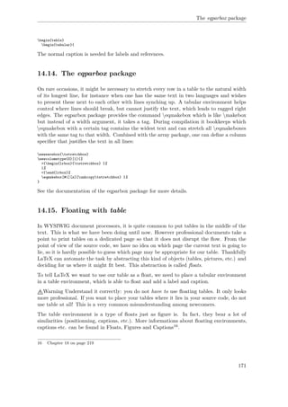 The eqparbox package
begin{table}
begin{tabular}{
The normal caption is needed for labels and references.
14.14. The eqparbox package
On rare occasions, it might be necessary to stretch every row in a table to the natural width
of its longest line, for instance when one has the same text in two languages and wishes
to present these next to each other with lines synching up. A tabular environment helps
control where lines should break, but cannot justify the text, which leads to ragged right
edges. The eqparbox package provides the command eqmakebox which is like makebox
but instead of a width argument, it takes a tag. During compilation it bookkeeps which
eqmakebox with a certain tag contains the widest text and can stretch all eqmakeboxes
with the same tag to that width. Combined with the array package, one can deﬁne a column
speciﬁer that justiﬁes the text in all lines:
newsavebox{tstretchbox}
newcolumntype{S}[1]{%
>{begin{lrbox}{tstretchbox} }%
l%
<{end{lrbox}%
eqmakebox[#1][s]{unhcopytstretchbox} }%
}
See the documentation of the eqparbox package for more details.
14.15. Floating with table
In WYSIWIG document processors, it is quite common to put tables in the middle of the
text. This is what we have been doing until now. However professional documents take a
point to print tables on a dedicated page so that it does not disrupt the ﬂow. From the
point of view of the source code, we have no idea on which page the current text is going to
lie, so it is hardly possible to guess which page may be appropriate for our table. Thankfully
LaTeX can automate the task by abstracting this kind of objects (tables, pictures, etc.) and
deciding for us where it might ﬁt best. This abstraction is called ﬂoats.
To tell LaTeX we want to use our table as a ﬂoat, we need to place a tabular environment
in a table environment, which is able to ﬂoat and add a label and caption.
Warning Understand it correctly: you do not have to use ﬂoating tables. It only looks
more professional. If you want to place your tables where it lies in your source code, do not
use table at all! This is a very common misunderstanding among newcomers.
The table environment is a type of ﬂoats just as ﬁgure is. In fact, they bear a lot of
similarities (positionning, captions, etc.). More informations about ﬂoating environments,
captions etc. can be found in Floats, Figures and Captions16.
16 Chapter 18 on page 219
171
 