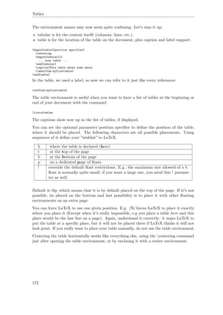 Tables
The environment names may now seem quite confusing. Let's sum it up:
• tabular is for the content itselft (columns, lines, etc.).
• table is for the location of the table on the document, plus caption and label support.
begin{table}[position specifier]
centering
begin{tabular}l}
... your table ...
end{tabular}
caption{This table shows some data}
label{tab:myfirsttable}
end{table}
In the table, we used a label, so now we can refer to it just like every references:
ref{tab:myfirsttable}
The table environment is useful when you want to have a list of tables at the beginning or
end of your document with the command
listoftables
The captions show now up in the list of tables, if displayed.
You can set the optional parameter position speciﬁer to deﬁne the position of the table,
where it should be placed. The following characters are all possible placements. Using
sequences of it deﬁne your "wishlist" to LaTeX.
h where the table is declared (here)
t at the top of the page
b at the bottom of the page
p on a dedicated page of ﬂoats
! override the default ﬂoat restrictions. E.g., the maximum size allowed of a b
ﬂoat is normally quite small; if you want a large one, you need this ! parame-
ter as well.
Default is tbp, which means that it is by default placed on the top of the page. If it's not
possible, its placed on the bottom and last possibility is to place it with other ﬂoating
environments on an extra page.
You can force LaTeX to use one given position. E.g. [!h] forces LaTeX to place it exactly
where you place it (Except when it's really impossible, e.g you place a table here and this
place would be the last line on a page). Again, understand it correctly: it urges LaTeX to
put the table at a speciﬁc place, but it will not be placed there if LaTeX thinks it will not
look great. If you really want to place your table manually, do not use the table environment.
Centering the table horizontally works like everything else, using the centering command
just after opening the table environment, or by enclosing it with a center environment.
172
 
