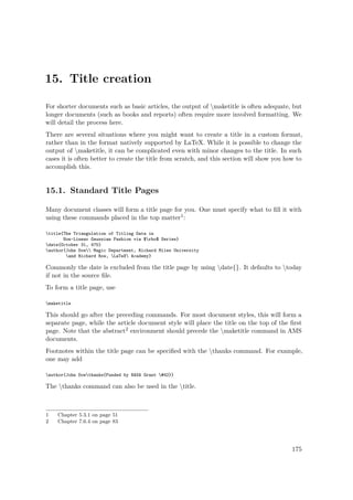 15. Title creation
For shorter documents such as basic articles, the output of maketitle is often adequate, but
longer documents (such as books and reports) often require more involved formatting. We
will detail the process here.
There are several situations where you might want to create a title in a custom format,
rather than in the format natively supported by LaTeX. While it is possible to change the
output of maketitle, it can be complicated even with minor changes to the title. In such
cases it is often better to create the title from scratch, and this section will show you how to
accomplish this.
15.1. Standard Title Pages
Many document classes will form a title page for you. One must specify what to ﬁll it with
using these commands placed in the top matter1:
title{The Triangulation of Titling Data in
Non-Linear Gaussian Fashion via $rho$ Series}
date{October 31, 475}
author{John Doe Magic Department, Richard Miles University
and Richard Row, LaTeX Academy}
Commonly the date is excluded from the title page by using date{}. It defaults to today
if not in the source ﬁle.
To form a title page, use
maketitle
This should go after the preceding commands. For most document styles, this will form a
separate page, while the article document style will place the title on the top of the ﬁrst
page. Note that the abstract2 environment should precede the maketitle command in AMS
documents.
Footnotes within the title page can be speciﬁed with the thanks command. For example,
one may add
author{John Doethanks{Funded by NASA Grant #42}}
The thanks command can also be used in the title.
1 Chapter 5.3.1 on page 51
2 Chapter 7.6.4 on page 83
175
 
