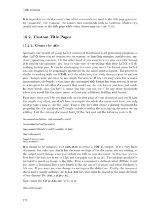 Title creation
It is dependent on the document class which commands are used in the title page generated
by maketitle. For example, the amsart uses commands such as address, dedicatory,
email and more in the title page while other classes may only use title.
15.2. Custom Title Pages
15.2.1. Create the title
Normally, the beneﬁt of using LaTeX instead of traditional word processing programs is
that LaTeX frees you to concentrate on content by handling margins, justiﬁcation, and
other typesetting concerns. On the other hand, if you want to write your own title format,
it is exactly the opposite: you have to take care of everything--this time LaTeX will do
nothing to help you. It can be challenging to create your own title format since LaTeX
was not designed to be graphically interactive in the adjustment of layout. The process is
similar to working with raw HTML with the added step that each time you want to see how
your changes look, you have to re-compile the source. While this may seem like a major
inconvenience, the beneﬁt is that once the customized title format has been written, it serves
as a template for all other documents that would use the title format you have just made.
In other words, once you have a layout you like, you can use it for any other documents
where you would like the same layout without any additional ﬁddling with layout.
First step: since you'll be working only on the ﬁrst page of your document and you'll have
to compile very often, you don't have to compile the whole document each time, you only
need to take a look at the ﬁrst page. That is why we'll ﬁrst create a dummy document for
preparing the title and then we'll simply include it within the existing big document we are
writing. Call the dummy document test_title.tex and put the following code in it:
documentclass[pdftex,12pt,a4paper]{report}
usepackage[pdftex]{graphicx}
newcommand{HRule}{rule{linewidth}{0.5mm}}
begin{document}
input{./title.tex}
end{document}
It is meant to be compiled with pdflatex to create a PDF in output. It is a very basic
document, but take care that it has the same settings of the document you are writing, so
the output won't change when you include the title in your document. In this case (see the
ﬁrst line) the font size is set to 12pt and the paper size is an A4. The package graphicx is
included to insert an image in the title. Then a command is deﬁned called HRule; it will
just insert a horizontal line whose length is like the size of the paper and whose thickness is
0.5 mm. If you want you can change its settings in the deﬁnition. Finally the document
starts and it simply includes the title.tex ﬁle, that must be placed in the same directory
of our dummy ﬁle test_title.tex.
Now create the title.tex and write in it:
begin{titlepage}
176
 