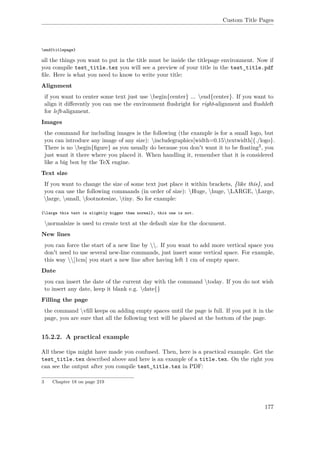 Custom Title Pages
end{titlepage}
all the things you want to put in the title must be inside the titlepage environment. Now if
you compile test_title.tex you will see a preview of your title in the test_title.pdf
ﬁle. Here is what you need to know to write your title:
Alignment
if you want to center some text just use begin{center} ... end{center}. If you want to
align it diﬀerently you can use the environment ﬂushright for right-alignment and ﬂushleft
for left-alignment.
Images
the command for including images is the following (the example is for a small logo, but
you can introduce any image of any size): includegraphics[width=0.15textwidth]{./logo}.
There is no begin{ﬁgure} as you usually do because you don't want it to be ﬂoating3, you
just want it there where you placed it. When handling it, remember that it is considered
like a big box by the TeX engine.
Text size
If you want to change the size of some text just place it within brackets, {like this}, and
you can use the following commands (in order of size): Huge, huge, LARGE, Large,
large, small, footnotesize, tiny. So for example:
{large this text is slightly bigger than normal}, this one is not.
normalsize is used to create text at the default size for the document.
New lines
you can force the start of a new line by . If you want to add more vertical space you
don't need to use several new-line commands, just insert some vertical space. For example,
this way [1cm] you start a new line after having left 1 cm of empty space.
Date
you can insert the date of the current day with the command today. If you do not wish
to insert any date, keep it blank e.g. date{}
Filling the page
the command vﬁll keeps on adding empty spaces until the page is full. If you put it in the
page, you are sure that all the following text will be placed at the bottom of the page.
15.2.2. A practical example
All these tips might have made you confused. Then, here is a practical example. Get the
test_title.tex described above and here is an example of a title.tex. On the right you
can see the output after you compile test_title.tex in PDF:
3 Chapter 18 on page 219
177
 