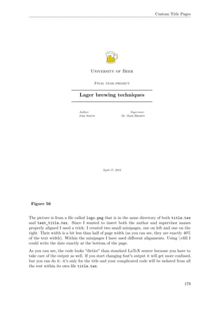 Custom Title Pages
Figure 56
The picture is from a ﬁle called logo.png that is in the same directory of both title.tex
and test_title.tex. Since I wanted to insert both the author and supervisor names
properly aligned I used a trick: I created two small minipages, one on left and one on the
right. Their width is a bit less than half of page width (as you can see, they are exactly 40%
of the text width). Within the minipages I have used diﬀerent alignments. Using vﬁll I
could write the date exactly at the bottom of the page.
As you can see, the code looks "dirtier" than standard LaTeX source because you have to
take care of the output as well. If you start changing font's output it will get more confused,
but you can do it: it's only for the title and your complicated code will be isolated from all
the rest within its own ﬁle title.tex.
179
 