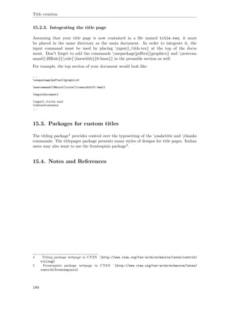 Title creation
15.2.3. Integrating the title page
Assuming that your title page is now contained in a ﬁle named title.tex, it must
be placed in the same directory as the main document. In order to integrate it, the
input command must be used by placing input{./title.tex} at the top of the docu-
ment. Don't forget to add the commands usepackage[pdftex]{graphicx} and newcom-
mand{HRule}{rule{linewidth}{0.5mm}} in the preamble section as well.
For example, the top section of your document would look like:
...
usepackage[pdftex]{graphicx}
newcommand{HRule}{rule{linewidth}{0.5mm}}
begin{document}
input{./title.tex}
tableofcontents
...
15.3. Packages for custom titles
The titling package4 provides control over the typesetting of the maketitle and thanks
commands. The titlepages package presents many styles of designs for title pages. Italian
users may also want to use the frontespizio package5.
15.4. Notes and References
4 Titling package webpage in CTAN ˆ{http://www.ctan.org/tex-archive/macros/latex/contrib/
titling}
5 Frontespizio package webpage in CTAN ˆ{http://www.ctan.org/tex-archive/macros/latex/
contrib/frontespizio}
180
 