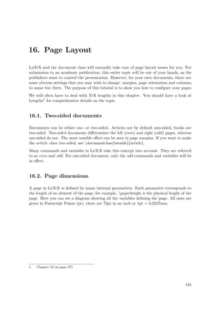 16. Page Layout
LaTeX and the document class will normally take care of page layout issues for you. For
submission to an academic publication, this entire topic will be out of your hands, as the
publishers want to control the presentation. However, for your own documents, there are
some obvious settings that you may wish to change: margins, page orientation and columns,
to name but three. The purpose of this tutorial is to show you how to conﬁgure your pages.
We will often have to deal with TeX lengths in this chapter. You should have a look at
Lengths1 for comprehensive details on the topic.
16.1. Two-sided documents
Documents can be either one- or two-sided. Articles are by default one-sided, books are
two-sided. Two-sided documents diﬀerentiate the left (even) and right (odd) pages, whereas
one-sided do not. The most notable eﬀect can be seen in page margins. If you want to make
the article class two-sided, use documentclass[twoside]{article}.
Many commands and variables in LaTeX take this concept into account. They are referred
to as even and odd. For one-sided document, only the odd commands and variables will be
in eﬀect.
16.2. Page dimensions
A page in LaTeX is deﬁned by many internal parameters. Each parameter corresponds to
the length of an element of the page, for example, paperheight is the physical height of the
page. Here you can see a diagram showing all the variables deﬁning the page. All sizes are
given in Postscript Points (pt), there are 72pt in an inch or 1pt = 0.3527mm.
1 Chapter 23 on page 271
181
 