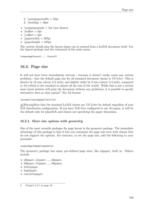Page size
2. marginparwidth = 35pt
3. footskip = 30pt
• marginparpush = 7pt (not shown)
• hoﬀset = 0pt
• voﬀset = 0pt
• paperwidth = 597pt
• paperheight = 845pt
The current details plus the layout shape can be printed from a LaTeX document itself. Use
the layout package and the command of the same name:
usepackage{layout} ... layout{}
16.3. Page size
It will not have been immediately obvious - because it doesn't really cause any serious
problems - that the default page size for all standard document classes is US letter. This is
shorter by 18 mm (about 3/4 inch), and slightly wider by 8 mm (about 1/4 inch), compared
to A4 (which is the standard in almost all the rest of the world). While this is not a serious
issue (most printers will print the document without any problems), it is possible to specify
alternative sizes as class option2. For A4 format:
documentclass[a4paper]{article}
WarningNote that the standard LaTeX classes use US Letter by default regardless of your
TeX distribution conﬁguration. If you have TeX Live conﬁgured to use A4 paper, it will be
the default only for plainTeX and classes not specifying the paper dimension.
16.3.1. More size options with geometry
One of the most versatile packages for page layout is the geometry package. The immediate
advantage of this package is that it lets you customize the page size even with classes that
do not support the options. For instance, to set the page size, add the following to your
preamble:
usepackage[a4paper]{geometry}
The geometry package has many pre-deﬁned page sizes, like a4paper, built in. Others
include:
• a0paper, a1paper, ..., a6paper,
• b0paper, b1paper, ..., b6paper,
• letterpaper,
• legalpaper,
• executivepaper.
2 Chapter 5.2.1 on page 48
183
 
