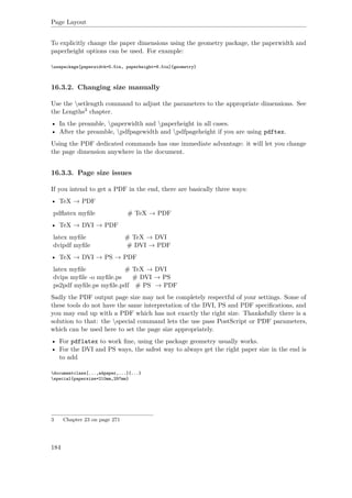 Page Layout
To explicitly change the paper dimensions using the geometry package, the paperwidth and
paperheight options can be used. For example:
usepackage[paperwidth=5.5in, paperheight=8.5in]{geometry}
16.3.2. Changing size manually
Use the setlength command to adjust the parameters to the appropriate dimensions. See
the Lengths3 chapter.
• In the preamble, paperwidth and paperheight in all cases.
• After the preamble, pdfpagewidth and pdfpageheight if you are using pdftex.
Using the PDF dedicated commands has one immediate advantage: it will let you change
the page dimension anywhere in the document.
16.3.3. Page size issues
If you intend to get a PDF in the end, there are basically three ways:
• TeX → PDF
pdﬂatex myﬁle # TeX → PDF
• TeX → DVI → PDF
latex myﬁle # TeX → DVI
dvipdf myﬁle # DVI → PDF
• TeX → DVI → PS → PDF
latex myﬁle # TeX → DVI
dvips myﬁle -o myﬁle.ps # DVI → PS
ps2pdf myﬁle.ps myﬁle.pdf # PS → PDF
Sadly the PDF output page size may not be completely respectful of your settings. Some of
these tools do not have the same interpretation of the DVI, PS and PDF speciﬁcations, and
you may end up with a PDF which has not exactly the right size. Thanksfully there is a
solution to that: the special command lets the use pass PostScript or PDF parameters,
which can be used here to set the page size appropriately.
• For pdflatex to work ﬁne, using the package geometry usually works.
• For the DVI and PS ways, the safest way to always get the right paper size in the end is
to add
documentclass[...,a4paper,...]{...}
special{papersize=210mm,297mm}
3 Chapter 23 on page 271
184
 