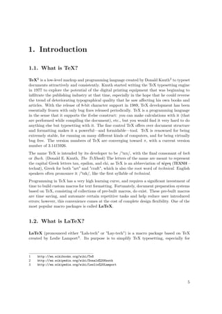 1. Introduction
1.1. What is TeX?
TeX1 is a low-level markup and programming language created by Donald Knuth2 to typeset
documents attractively and consistently. Knuth started writing the TeX typesetting engine
in 1977 to explore the potential of the digital printing equipment that was beginning to
inﬁltrate the publishing industry at that time, especially in the hope that he could reverse
the trend of deteriorating typographical quality that he saw aﬀecting his own books and
articles. With the release of 8-bit character support in 1989, TeX development has been
essentially frozen with only bug ﬁxes released periodically. TeX is a programming language
in the sense that it supports the if-else construct: you can make calculations with it (that
are performed while compiling the document), etc., but you would ﬁnd it very hard to do
anything else but typesetting with it. The ﬁne control TeX oﬀers over document structure
and formatting makes it a powerful—and formidable—tool. TeX is renowned for being
extremely stable, for running on many diﬀerent kinds of computers, and for being virtually
bug free. The version numbers of TeX are converging toward π, with a current version
number of 3.1415926.
The name TeX is intended by its developer to be /'tɛx/, with the ﬁnal consonant of loch
or Bach. (Donald E. Knuth, The TeXbook) The letters of the name are meant to represent
the capital Greek letters tau, epsilon, and chi, as TeX is an abbreviation of τέχνη (ΤΕΧΝΗ –
technē), Greek for both "art" and "craft", which is also the root word of technical. English
speakers often pronounce it /'tɛk/, like the ﬁrst syllable of technical.
Programming in TeX has a very high learning curve, and requires a signiﬁcant investment of
time to build custom macros for text formatting. Fortunately, document preparation systems
based on TeX, consisting of collections of pre-built macros, do exist. These pre-built macros
are time saving, and automate certain repetitive tasks and help reduce user introduced
errors; however, this convenience comes at the cost of complete design ﬂexibility. One of the
most popular macro packages is called LaTeX.
1.2. What is LaTeX?
LaTeX (pronounced either "Lah-tech" or "Lay-tech") is a macro package based on TeX
created by Leslie Lamport3. Its purpose is to simplify TeX typesetting, especially for
1 http://en.wikibooks.org/wiki/TeX
2 http://en.wikipedia.org/wiki/Donald%20Knuth
3 http://en.wikipedia.org/wiki/Leslie%20Lamport
5
 