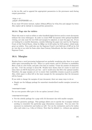 Margins
to the tex ﬁle, and to append the appropriate parameters to the processors used during
output generation:
dvips -t a4 ...
ps2pdf -sPAPERSIZE=a4 ...
If you want US Letter instead, replace 210mm,297mm by 8.5in,11in and a4paper by letter.
Also replace a4 by letter in command-line parameters.
16.3.4. Page size for tablets
Those who want to read on tablets or other handheld digital devices need to create documents
without the extra whitespace. In order to create PDF documents with optimal handheld
viewing, not only must the text ﬁeld and margins be adjusted, so must the page size. If you
are looking for a sensible dimension, consider following the paper size used by the Supreme
Court of the United States, 441pt by 666pt (or 6.125 inches by 9.25 inches), which looks
great on tablets. You could also use the Supreme Court's text ﬁeld size of 297 pt by 513
pt, but this is too wide for fonts other than Century Schoolbook, the font required by the
Supreme Court.
16.4. Margins
Readers from a word processing background are probably wondering why there is so much
white space surrounding the text. There is a good reason, and it's all down to readability.
Have a look in a few books, and pick a few lines at random. Count the number of characters
per line. I bet the average is about 66. Studies have shown that it's easier to read text
when there are 60-70 characters per line - and it would seem that 66 is the optimal number.
Therefore, the page margins are set to ensure that readability remains as good as possible.
Also, white space is often left in the inner margin for the assumption that the document
will be bound.
If you wish to change the margins of your document, there are many ways to do so:
• Simply use the fullpage package for somewhat standardized smaller margins (around an
inch):
usepackage{fullpage}
For an even greater eﬀect give it the cm option (around 1.5cm):
usepackage[cm]{fullpage}
• Use the a4wide package for a page with A4 document size with smaller margins.
• Use the geometry package. This package allows you to specify the 4 margins without
needing to remember the particular page dimensions commands. You can enter the
measures in centimeters and inches as well. Use cm for centimeters and in for inches
after each value (e.g. 1.0in or 2.54cm). Note that by default (i.e. without any options)
185
 