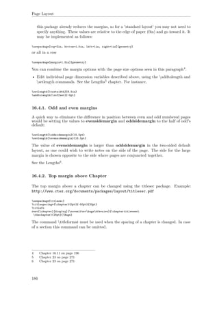Page Layout
this package already reduces the margins, so for a 'standard layout' you may not need to
specify anything. These values are relative to the edge of paper (0in) and go inward it. It
may be implemented as follows:
usepackage[top=2in, bottom=1.5in, left=1in, right=1in]{geometry}
or all in a row
usepackage[margin=1.5in]{geometry}
You can combine the margin options with the page size options seen in this paragraph4.
• Edit individual page dimension variables described above, using the addtolength and
setlength commands. See the Lengths5 chapter. For instance,
setlength{textwidth}{6.5in}
addtolength{voffset}{-5pt}
16.4.1. Odd and even margins
A quick way to eliminate the diﬀerence in position between even and odd numbered pages
would be setting the values to evensidemargin and oddsidemargin to the half of odd's
default:
setlength{oddsidemargin}{15.5pt}
setlength{evensidemargin}{15.5pt}
The value of evensidemargin is larger than oddsidemargin in the two-sided default
layout, as one could wish to write notes on the side of the page. The side for the large
margin is chosen opposite to the side where pages are conjuncted together.
See the Lengths6.
16.4.2. Top margin above Chapter
The top margin above a chapter can be changed using the titlesec package. Example:
http://www.ctex.org/documents/packages/layout/titlesec.pdf
usepackage{titlesec}
titlespacing*{chapter}{0pt}{-50pt}{20pt}
titlefo
rmat{chapter}[display]{normalfonthugebfseries}{chaptertitlename
thechapter}{20pt}{Huge}
The command titleformat must be used when the spacing of a chapter is changed. In case
of a section this command can be omitted.
4 Chapter 16.11 on page 196
5 Chapter 23 on page 271
6 Chapter 23 on page 271
186
 