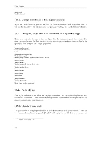 Page Layout
end{table}
end{landscape}
16.5.3. Change orientation of ﬂoating environment
If you use the above code, you will see that the table is inserted where it is in the code. It
will not be ﬂoated! To ﬁx this you need the package rotating. See the Rotations7 chapter.
16.6. Margins, page size and rotation of a speciﬁc page
If you need to rotate the page so that the ﬁgure ﬁts, the chances are good that you need to
scale the margins and the font size too. Again, the geometry package comes in handy for
specifying new margins for a single page only.
usepackage{geometry}
usepackage{pdflscape}
% ...
newgeometry{margin=1cm}
begin{landscape}
thispagestyle{empty} %% Remove header and footer.
begin{table}
begin{center}
footnotesize %% Smaller font size.
begin{tabular}{....}
% ...
end{tabular}
end{center}
end{table}
end{landscape}
restoregeometry
Note that order matters!
16.7. Page styles
Page styles in Latex terms refers not to page dimensions, but to the running headers and
footers of a document. These headers typically contain document titles, chapter or section
numbers/names, and page numbers.
16.7.1. Standard page styles
The possibilities of changing the headers in plain Latex are actually quite limited. There are
two commands available: pagestyle{''style''} will apply the speciﬁed style to the current
7 Chapter 13 on page 141
188
 