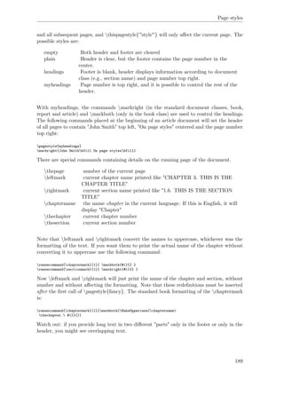 Page styles
and all subsequent pages, and thispagestyle{''style''} will only aﬀect the current page. The
possible styles are:
empty Both header and footer are cleared
plain Header is clear, but the footer contains the page number in the
center.
headings Footer is blank, header displays information according to document
class (e.g., section name) and page number top right.
myheadings Page number is top right, and it is possible to control the rest of the
header.
With myheadings, the commands markright (in the standard document classes, book,
report and article) and markboth (only in the book class) are used to control the headings.
The following commands placed at the beginning of an article document will set the header
of all pages to contain "John Smith" top left, "On page styles" centered and the page number
top right:
pagestyle{myheadings}
markright{John Smithhfill On page styleshfill}
There are special commands containing details on the running page of the document.
thepage number of the current page
leftmark current chapter name printed like "CHAPTER 3. THIS IS THE
CHAPTER TITLE"
rightmark current section name printed like "1.6. THIS IS THE SECTION
TITLE"
chaptername the name chapter in the current language. If this is English, it will
display "Chapter"
thechapter current chapter number
thesection current section number
Note that leftmark and rightmark convert the names to uppercase, whichever was the
formatting of the text. If you want them to print the actual name of the chapter without
converting it to uppercase use the following command:
renewcommand{chaptermark}[1]{ markboth{#1}{} }
renewcommand{sectionmark}[1]{ markright{#1}{} }
Now leftmark and rightmark will just print the name of the chapter and section, without
number and without aﬀecting the formatting. Note that these redeﬁnitions must be inserted
after the ﬁrst call of pagestyle{fancy}. The standard book formatting of the chaptermark
is:
renewcommand{chaptermark}[1]{markboth{MakeUppercase{chaptername
thechapter. #1}}{}}
Watch out: if you provide long text in two diﬀerent "parts" only in the footer or only in the
header, you might see overlapping text.
189
 