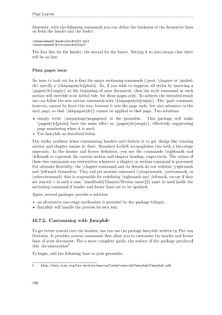 Page Layout
Moreover, with the following commands you can deﬁne the thickness of the decorative lines
on both the header and the footer:
renewcommand{headrulewidth}{0.5pt}
renewcommand{footrulewidth}{0pt}
The ﬁrst line for the header, the second for the footer. Setting it to zero means that there
will be no line.
Plain pages issue
An issue to look out for is that the major sectioning commands (part, chapter or maketi-
tle) specify a thispagestyle{plain}. So, if you wish to suppress all styles by inserting a
pagestyle{empty} at the beginning of your document, then the style command at each
section will override your initial rule, for those pages only. To achieve the intended result
one can follow the new section commands with thispagestyle{empty}. The part command,
however, cannot be ﬁxed this way, because it sets the page style, but also advances to the
next page, so that thispagestyle{} cannot be applied to that page. Two solutions:
• simply write usepackage{nopageno} in the preamble. This package will make
pagestyle{plain} have the same eﬀect as pagestyle{empty}, eﬀectively suppressing
page numbering when it is used.
• Use fancyhdr as described below.
The tricky problem when customizing headers and footers is to get things like running
section and chapter names in there. Standard LaTeX accomplishes this with a two-stage
approach. In the header and footer deﬁnition, you use the commands rightmark and
leftmark to represent the current section and chapter heading, respectively. The values of
these two commands are overwritten whenever a chapter or section command is processed.
For ultimate ﬂexibility, the chapter command and its friends do not redeﬁne rightmark
and leftmark themselves. They call yet another command (chaptermark, sectionmark, or
subsectionmark) that is responsible for redeﬁning rightmark and leftmark, except if they
are starred -- in such a case, markboth{Chapter/Section name}{} must be used inside the
sectioning command if header and footer lines are to be updated.
Again, several packages provide a solution:
• an alternative one-stage mechanism is provided by the package titleps);
• fancyhdr will handle the process its own way.
16.7.2. Customizing with fancyhdr
To get better control over the headers, one can use the package fancyhdr written by Piet van
Oostrum. It provides several commands that allow you to customize the header and footer
lines of your document. For a more complete guide, the author of the package produced
this documentation8.
To begin, add the following lines to your preamble:
8 http://www.ctan.org/tex-archive/macros/latex/contrib/fancyhdr/fancyhdr.pdf
190
 