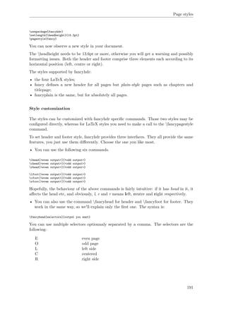 Page styles
usepackage{fancyhdr}
setlength{headheight}{15.2pt}
pagestyle{fancy}
You can now observe a new style in your document.
The headheight needs to be 13.6pt or more, otherwise you will get a warning and possibly
formatting issues. Both the header and footer comprise three elements each according to its
horizontal position (left, centre or right).
The styles supported by fancyhdr:
• the four LaTeX styles;
• fancy deﬁnes a new header for all pages but plain-style pages such as chapters and
titlepage;
• fancyplain is the same, but for absolutely all pages.
Style customization
The styles can be customized with fancyhdr speciﬁc commands. Those two styles may be
conﬁgured directly, whereas for LaTeX styles you need to make a call to the fancypagestyle
command.
To set header and footer style, fancyhdr provides three interfaces. They all provide the same
features, you just use them diﬀerently. Choose the one you like most.
• You can use the following six commands.
lhead[<even output>]{<odd output>}
chead[<even output>]{<odd output>}
rhead[<even output>]{<odd output>}
lfoot[<even output>]{<odd output>}
cfoot[<even output>]{<odd output>}
rfoot[<even output>]{<odd output>}
Hopefully, the behaviour of the above commands is fairly intuitive: if it has head in it, it
aﬀects the head etc, and obviously, l, c and r means left, centre and right respectively.
• You can also use the command fancyhead for header and fancyfoot for footer. They
work in the same way, so we'll explain only the ﬁrst one. The syntax is:
fancyhead[selectors]{output you want}
You can use multiple selectors optionnaly separated by a comma. The selectors are the
following:
E even page
O odd page
L left side
C centered
R right side
191
 