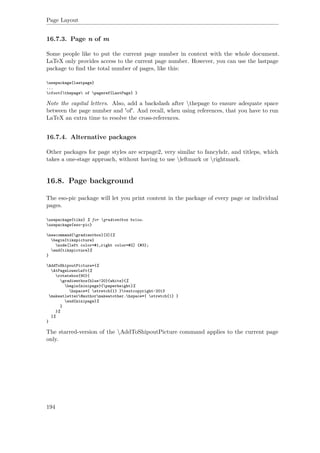 Page Layout
16.7.3. Page n of m
Some people like to put the current page number in context with the whole document.
LaTeX only provides access to the current page number. However, you can use the lastpage
package to ﬁnd the total number of pages, like this:
usepackage{lastpage}
...
cfoot{thepage of pageref{LastPage} }
Note the capital letters. Also, add a backslash after thepage to ensure adequate space
between the page number and 'of'. And recall, when using references, that you have to run
LaTeX an extra time to resolve the cross-references.
16.7.4. Alternative packages
Other packages for page styles are scrpage2, very similar to fancyhdr, and titleps, which
takes a one-stage approach, without having to use leftmark or rightmark.
16.8. Page background
The eso-pic package will let you print content in the package of every page or individual
pages.
usepackage{tikz} % for gradientbox below.
usepackage{eso-pic}
newcommand{gradientbox}[3]{%
begin{tikzpicture}
node[left color=#1,right color=#2] {#3};
end{tikzpicture}%
}
AddToShipoutPicture*{%
AtPageLowerLeft{%
rotatebox{90}{
gradientbox{blue!20}{white}{%
begin{minipage}{paperheight}%
hspace*{ stretch{1} }textcopyright~2013
makeatletter@authormakeatother.hspace*{ stretch{1} }
end{minipage}%
}
}%
}%
}
The starred-version of the AddToShipoutPicture command applies to the current page
only.
194
 