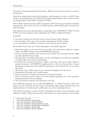 Introduction
documents containing mathematical formulae. Within the typesetting system, its name is
formatted as .
Many later authors have contributed extensions, called packages or styles, to LaTeX. Some
of these are bundled with most TeX/LaTeX software distributions; more can be found in
the Comprehensive TeX Archive Network ( CTAN4).
Since LaTeX comprises a group of TeX5 commands, LaTeX document processing is essentially
programming. You create a text ﬁle in LaTeX markup, which LaTeX reads to produce the
ﬁnal document.
This approach has some disadvantages in comparison with a WYSIWYG6 (What You See
Is What You Get) program such as Openoﬃce.org7 Writer or Microsoft Word8.
In LaTeX:
• You don't (usually) see the ﬁnal version of the document when editing it.
• You generally need to know the necessary commands for LaTeX markup.
• It can sometimes be diﬃcult to obtain a certain look for the document.
On the other hand, there are certain advantages to the LaTeX approach:
• Document sources can be read with any text editor and understood, unlike the complex
binary and XML9 formats used with WYSIWYG programs.
• You can concentrate purely on the structure and contents of the document, not get caught
up with superﬁcial layout issues.
• You don't need to manually adjust fonts, text sizes, line heights, or text ﬂow for readability,
as LaTeX takes care of them automatically.
• In LaTeX the document structure is visible to the user, and can be easily copied to
another document. In WYSIWYG applications it is often not obvious how a certain
formatting was produced, and it might be impossible to copy it directly for use in another
document.
• The layout, fonts, tables and so on are consistent throughout the document.
• Mathematical formulae can be easily typeset.
• Indexes, footnotes, citations and references are generated easily.
• Since the document source is plain text, tables, ﬁgures, equations, etc. can be generated
programmatically with any language.
• You are forced to structure your documents correctly.
The LaTeX-like approach can be called WYSIWYM10, i.e. What You See Is What You
Mean: you can't see what the ﬁnal version will look like while typing. Instead you see the
logical structure of the document. LaTeX takes care of the formatting for you.
The LaTeX document is a plain text ﬁle containing the content of the document, with
additional markup. When the source ﬁle is processed by the macro package, it can produce
4 http://www.ctan.org
5 http://en.wikibooks.org/wiki/TeX
6 http://en.wikipedia.org/wiki/WYSIWYG
7 http://en.wikipedia.org/wiki/Openoffice.org
8 http://en.wikipedia.org/wiki/Microsoft%20Word
9 http://en.wikipedia.org/wiki/XML
10 http://en.wikipedia.org/wiki/WYSIWYM
6
 
