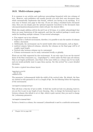 Multi-column pages
16.9. Multi-column pages
It is common to see articles and conference proceedings formatted with two columns of
text. However, such publishers will usually provide you with their own document class,
which automatically implements this format, without you having to do anything. It is
very easy to format your page in this way. If you are using a standard Latex document
class, then you can simply pass the optional argument twocolumn to the document class:
documentclass[twocolumn]{article} which will give the desired eﬀect.
While this simple addition will do the job 9 out of 10 times, it is widely acknowledged that
there are many limitations of this approach, and that the multicol package is much more
useful for handling multiple columns. It has several advantages:
• Can support up to ten columns.
• Implements a multicols environment, therefore, it is possible to mix the number of columns
within a document.
• Additionally, the environment can be nested inside other environments, such as ﬁgure.
• multicol outputs balanced columns, whereby the columns on the ﬁnal page will be of
roughly equal length.
• Vertical rules between columns can be customised.
• Column environments can be easily customised locally or globally.
Floats are not fully supported by this environment. It can only cope if you use the starred
forms of the ﬂoat commands (e.g., begin{ﬁgure*} ) which makes the ﬂoat span all columns.
This is not hugely problematic, since ﬂoats of the same width as a column may be too small,
and you would probably want to span them anyway. See this section9 for a more detailed
discussion.
To create a typical two-column layout:
begin{multicols}{2}
lots of text
end{multicols}
The parameter columnseprule holds the width of the vertical rules. By default, the lines
are omitted as this parameter is set to a length of 0pt. Do the following before the beginning
of the environment:
setlength{columnseprule}{1pt}
This will draw a thin line of 1pt in width. A thick line would not look very pleasing, however,
you are free to put in any length of your choosing. Also, to change the horizontal space in
between columns (the default is set at 10pt, which is quite narrow) then you need to change
the columnsep parameter:
setlength{columnsep}{20pt}
To force a break in a column, the command columnbreak is used in a multicols environment.
9 Chapter 18.8 on page 232
195
 