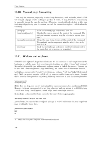 Page Layout
16.10. Manual page formatting
There may be instances, especially in very long documents, such as books, that LaTeX
will not get all page breaks looking as good as it could. It may, therefore, be necessary
to manually tweak the page formatting. Of course, you should only do this at the very
ﬁnal stage of producing your document, once all the content is complete. LaTeX oﬀers the
following:
newpage Ends the current page and starts a new one.
pagebreak[number] Breaks the current page at the point of the command. The
optional number argument sets the priority in a scale from
0 to 4.
nopagebreak[number] Stops the page being broken at the point of the command.
The optional number argument sets the priority in a scale
from 0 to 4.
clearpage Ends the current page and causes any ﬂoats encountered in
the input, but yet to appear, to be printed.
16.11. Widows and orphans
w:Widows and orphans10 In professional books, it's not desirable to have single lines at the
beginning or end of a page. In typesetting such situations are called 'widows' and 'orphans'.
Normally it is possible that widows and orphans appear in LaTeX documents. You can try
to deal with them using manual page formatting, but there's also an automatic solution.
LaTeX has a parameter for 'penalty' for widows and orphans ('club lines' in LaTeX terminol-
ogy). With the greater penalty LaTeX will try more to avoid widows and orphans. You can
try to increase these penalties by putting following commands in your document preamble:
widowpenalty=300
clubpenalty=300
If this does not help, you can try increasing these values even more, to a maximum of 10000.
However, it is not recommended to set this value too high, as setting it to 10000 forbids
LaTeX from doing this altogether, which might result in strange behavior.
It also helps to have rubber band values for the space between paragraphs:
setlength{parskip}{3ex plus 2ex minus 2ex}
Alternatively, you can use the needspace package to reserve some lines and thus to prevent
page breaking for those lines.
needspace{5baselineskip}
Some
text
on
10 http://en.wikipedia.org/wiki/Widows%20and%20orphans
196
 