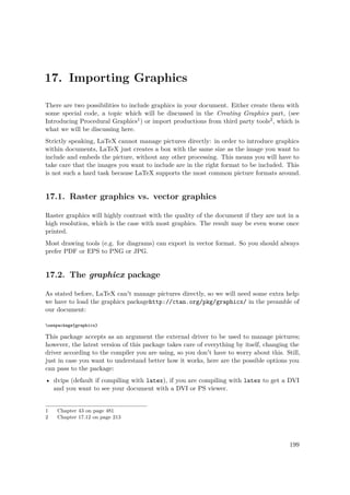 17. Importing Graphics
There are two possibilities to include graphics in your document. Either create them with
some special code, a topic which will be discussed in the Creating Graphics part, (see
Introducing Procedural Graphics1) or import productions from third party tools2, which is
what we will be discussing here.
Strictly speaking, LaTeX cannot manage pictures directly: in order to introduce graphics
within documents, LaTeX just creates a box with the same size as the image you want to
include and embeds the picture, without any other processing. This means you will have to
take care that the images you want to include are in the right format to be included. This
is not such a hard task because LaTeX supports the most common picture formats around.
17.1. Raster graphics vs. vector graphics
Raster graphics will highly contrast with the quality of the document if they are not in a
high resolution, which is the case with most graphics. The result may be even worse once
printed.
Most drawing tools (e.g. for diagrams) can export in vector format. So you should always
prefer PDF or EPS to PNG or JPG.
17.2. The graphicx package
As stated before, LaTeX can't manage pictures directly, so we will need some extra help:
we have to load the graphicx packagehttp://ctan.org/pkg/graphicx/ in the preamble of
our document:
usepackage{graphicx}
This package accepts as an argument the external driver to be used to manage pictures;
however, the latest version of this package takes care of everything by itself, changing the
driver according to the compiler you are using, so you don't have to worry about this. Still,
just in case you want to understand better how it works, here are the possible options you
can pass to the package:
• dvips (default if compiling with latex), if you are compiling with latex to get a DVI
and you want to see your document with a DVI or PS viewer.
1 Chapter 43 on page 481
2 Chapter 17.12 on page 213
199
 