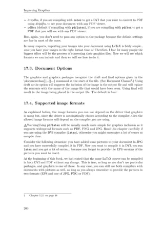 Importing Graphics
• dvipdfm, if you are compiling with latex to get a DVI that you want to convert to PDF
using dvipdfm, to see your document with any PDF viewer.
• pdftex (default if compiling with pdflatex), if you are compiling with pdftex to get a
PDF that you will see with any PDF viewer.
But, again, you don't need to pass any option to the package because the default settings
are ﬁne in most of the cases.
In many respects, importing your images into your document using LaTeX is fairly simple...
once you have your images in the right format that is! Therefore, I fear for many people the
biggest eﬀort will be the process of converting their graphics ﬁles. Now we will see which
formats we can include and then we will see how to do it.
17.3. Document Options
The graphics and graphicx packages recognize the draft and ﬁnal options given in the
documentclass]][...]{...} command at the start of the ﬁle. (See Document Classes3.) Using
draft as the option will suppress the inclusion of the image in the output ﬁle and will replace
the contents with the name of the image ﬁle that would have been seen. Using ﬁnal will
result in the image being placed in the output ﬁle. The default is ﬁnal.
17.4. Supported image formats
As explained before, the image formats you can use depend on the driver that graphicx
is using but, since the driver is automatically chosen according to the compiler, then the
allowed image formats will depend on the compiler you are using.
WarningUsing pdflatex will be usually much more simple for graphics inclusion as it
supports widespread formats such as PDF, PNG and JPG. Read this chapter carefully if
you are using the DVI compiler (latex), otherwise you might encounter a lot of errors at
compile time.
Consider the following situation: you have added some pictures to your document in JPG
and you have successfully compiled it in PDF. Now you want to compile it in DVI, you run
latex and you get a lot of errors... because you forgot to provide the EPS versions of the
pictures you want to insert.
At the beginning of this book, we had stated that the same LaTeX source can be compiled
in both DVI and PDF without any change. This is true, as long as you don't use particular
packages, and graphicx is one of those. In any case, you can still use both compilers with
documents with pictures as well, as long as you always remember to provide the pictures in
two formats (EPS and one of JPG, PNG or PDF).
3 Chapter 5.2.1 on page 48
200
 