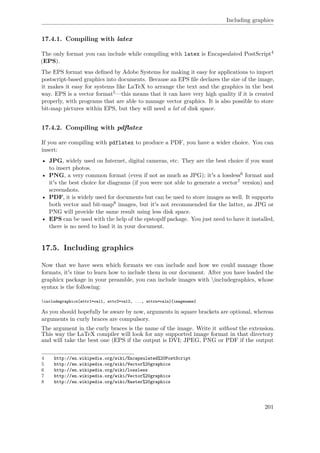Including graphics
17.4.1. Compiling with latex
The only format you can include while compiling with latex is Encapsulated PostScript4
(EPS).
The EPS format was deﬁned by Adobe Systems for making it easy for applications to import
postscript-based graphics into documents. Because an EPS ﬁle declares the size of the image,
it makes it easy for systems like LaTeX to arrange the text and the graphics in the best
way. EPS is a vector format5—this means that it can have very high quality if it is created
properly, with programs that are able to manage vector graphics. It is also possible to store
bit-map pictures within EPS, but they will need a lot of disk space.
17.4.2. Compiling with pdﬂatex
If you are compiling with pdflatex to produce a PDF, you have a wider choice. You can
insert:
• JPG, widely used on Internet, digital cameras, etc. They are the best choice if you want
to insert photos.
• PNG, a very common format (even if not as much as JPG); it's a lossless6 format and
it's the best choice for diagrams (if you were not able to generate a vector7 version) and
screenshots.
• PDF, it is widely used for documents but can be used to store images as well. It supports
both vector and bit-map8 images, but it's not recommended for the latter, as JPG or
PNG will provide the same result using less disk space.
• EPS can be used with the help of the epstopdf package. You just need to have it installed,
there is no need to load it in your document.
17.5. Including graphics
Now that we have seen which formats we can include and how we could manage those
formats, it's time to learn how to include them in our document. After you have loaded the
graphicx package in your preamble, you can include images with includegraphics, whose
syntax is the following:
includegraphics[attr1=val1, attr2=val2, ..., attrn=valn]{imagename}
As you should hopefully be aware by now, arguments in square brackets are optional, whereas
arguments in curly braces are compulsory.
The argument in the curly braces is the name of the image. Write it without the extension.
This way the LaTeX compiler will look for any supported image format in that directory
and will take the best one (EPS if the output is DVI; JPEG, PNG or PDF if the output
4 http://en.wikipedia.org/wiki/Encapsulated%20PostScript
5 http://en.wikipedia.org/wiki/Vector%20graphics
6 http://en.wikipedia.org/wiki/lossless
7 http://en.wikipedia.org/wiki/Vector%20graphics
8 http://en.wikipedia.org/wiki/Raster%20graphics
201
 