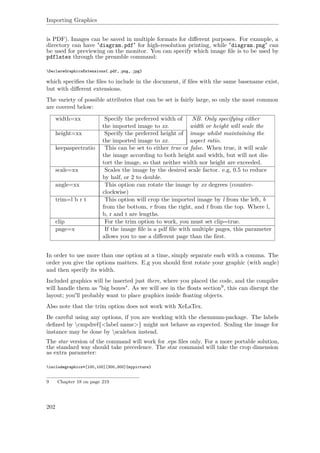 Importing Graphics
is PDF). Images can be saved in multiple formats for diﬀerent purposes. For example, a
directory can have "diagram.pdf" for high-resolution printing, while "diagram.png" can
be used for previewing on the monitor. You can specify which image ﬁle is to be used by
pdflatex through the preamble command:
DeclareGraphicsExtensions{.pdf,.png,.jpg}
which speciﬁes the ﬁles to include in the document, if ﬁles with the same basename exist,
but with diﬀerent extensions.
The variety of possible attributes that can be set is fairly large, so only the most common
are covered below:
width=xx Specify the preferred width of
the imported image to xx.
NB. Only specifying either
width or height will scale the
image whilst maintaining the
aspect ratio.
height=xx Specify the preferred height of
the imported image to xx.
keepaspectratio This can be set to either true or false. When true, it will scale
the image according to both height and width, but will not dis-
tort the image, so that neither width nor height are exceeded.
scale=xx Scales the image by the desired scale factor. e.g, 0.5 to reduce
by half, or 2 to double.
angle=xx This option can rotate the image by xx degrees (counter-
clockwise)
trim=l b r t This option will crop the imported image by l from the left, b
from the bottom, r from the right, and t from the top. Where l,
b, r and t are lengths.
clip For the trim option to work, you must set clip=true.
page=x If the image ﬁle is a pdf ﬁle with multiple pages, this parameter
allows you to use a diﬀerent page than the ﬁrst.
In order to use more than one option at a time, simply separate each with a comma. The
order you give the options matters. E.g you should ﬁrst rotate your graphic (with angle)
and then specify its width.
Included graphics will be inserted just there, where you placed the code, and the compiler
will handle them as "big boxes". As we will see in the ﬂoats section9, this can disrupt the
layout; you'll probably want to place graphics inside ﬂoating objects.
Also note that the trim option does not work with XeLaTex.
Be careful using any options, if you are working with the chemnum-package. The labels
deﬁned by cmpdref{<label name>} might not behave as expected. Scaling the image for
instance may be done by scalebox instead.
The star version of the command will work for .eps ﬁles only. For a more portable solution,
the standard way should take precedence. The star command will take the crop dimension
as extra parameter:
includegraphics*[100,100][300,300]{mypicture}
9 Chapter 18 on page 219
202
 