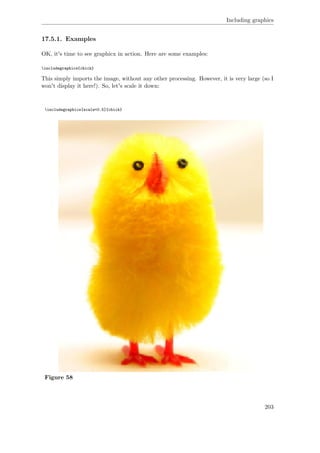 Including graphics
17.5.1. Examples
OK, it's time to see graphicx in action. Here are some examples:
includegraphics{chick}
This simply imports the image, without any other processing. However, it is very large (so I
won't display it here!). So, let's scale it down:
includegraphics[scale=0.5]{chick}
Figure 58
203
 