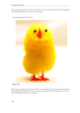 Importing Graphics
This has now reduced it by half. If you wish to be more speciﬁc and give actual lengths of
the image dimensions, this is how to go about it:
includegraphics[width=2.5cm]{chick}
Figure 59
One can also specify the scale with respect to the width of a line in the local environment
(linewidth), the width of the text on a page (textwidth) or the height of the text on a
page (textheight) (pictures not shown):
204
 